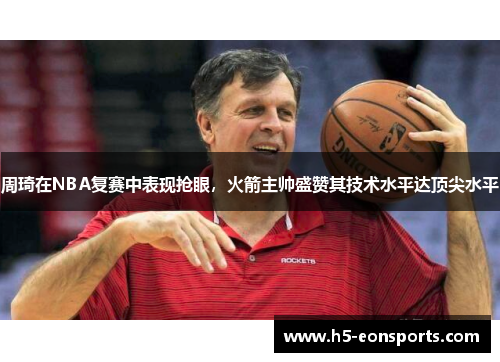 周琦在NBA复赛中表现抢眼，火箭主帅盛赞其技术水平达顶尖水平
