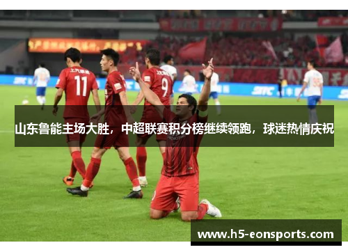 山东鲁能主场大胜，中超联赛积分榜继续领跑，球迷热情庆祝