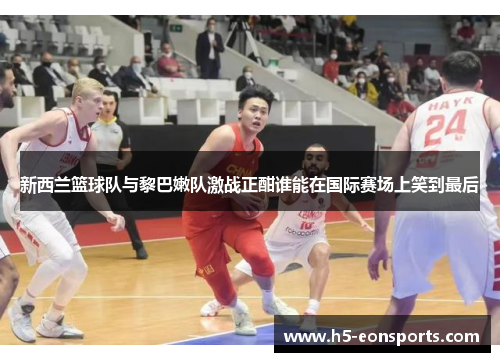 新西兰篮球队与黎巴嫩队激战正酣谁能在国际赛场上笑到最后