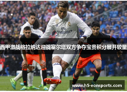 西甲激战格拉纳达迎战塞尔塔双方争夺宝贵积分展开较量