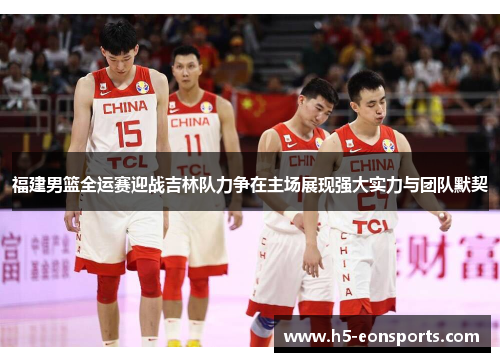 福建男篮全运赛迎战吉林队力争在主场展现强大实力与团队默契